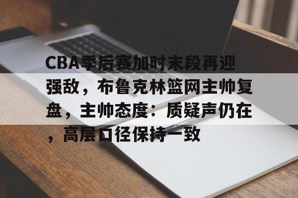 官方网站-CBA季后赛加时末段再迎强敌，布鲁克林篮网主帅复盘，主帅态度：质疑声仍在，高层口径保持一致的简单介绍
